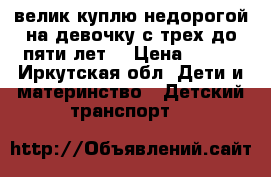 велик куплю недорогой,на девочку с трех до пяти лет. › Цена ­ 900 - Иркутская обл. Дети и материнство » Детский транспорт   